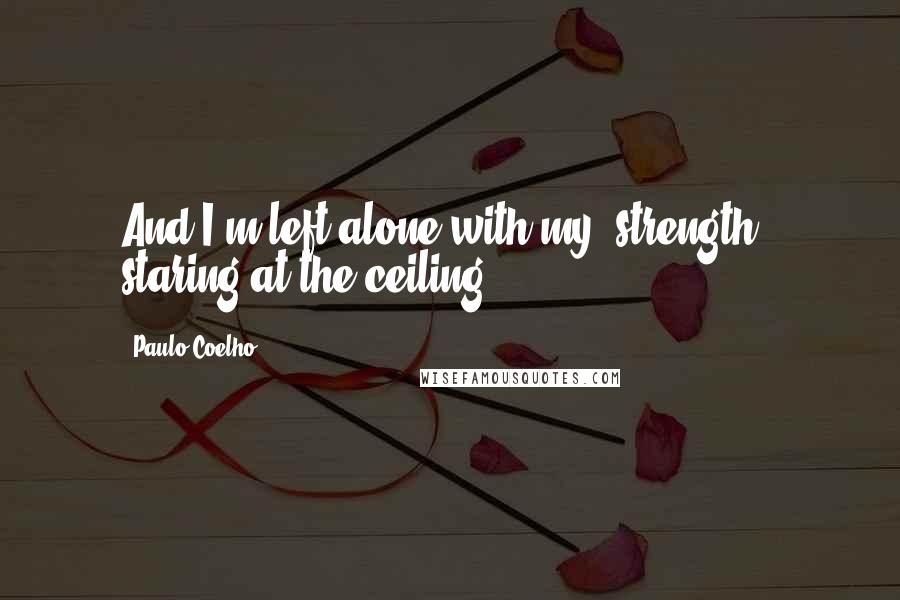 Paulo Coelho Quotes: And I'm left alone with my "strength," staring at the ceiling.