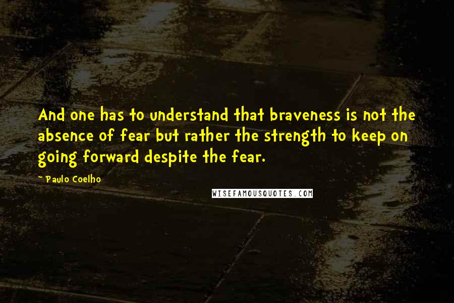 Paulo Coelho Quotes: And one has to understand that braveness is not the absence of fear but rather the strength to keep on going forward despite the fear.