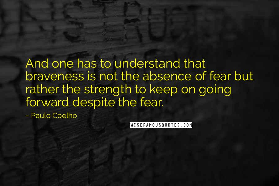 Paulo Coelho Quotes: And one has to understand that braveness is not the absence of fear but rather the strength to keep on going forward despite the fear.