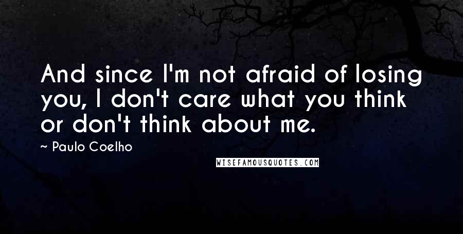 Paulo Coelho Quotes: And since I'm not afraid of losing you, I don't care what you think or don't think about me.