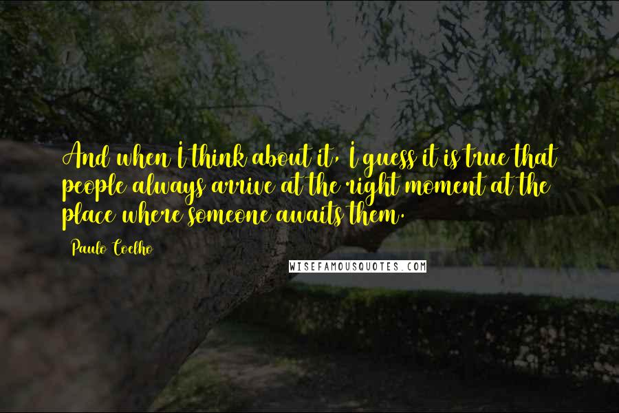 Paulo Coelho Quotes: And when I think about it, I guess it is true that people always arrive at the right moment at the place where someone awaits them.