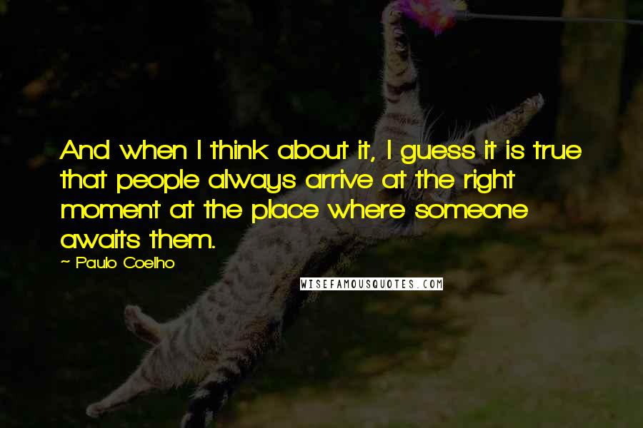 Paulo Coelho Quotes: And when I think about it, I guess it is true that people always arrive at the right moment at the place where someone awaits them.