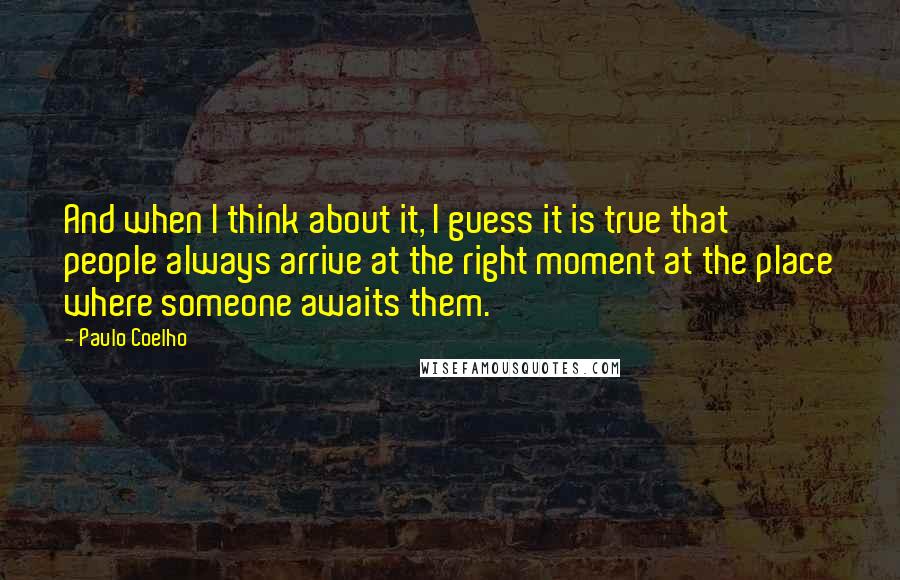 Paulo Coelho Quotes: And when I think about it, I guess it is true that people always arrive at the right moment at the place where someone awaits them.