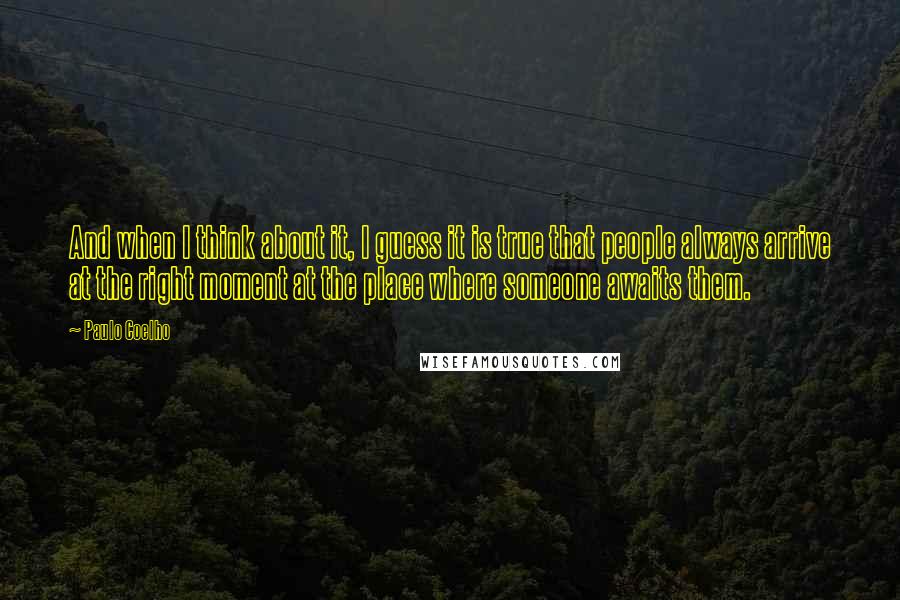 Paulo Coelho Quotes: And when I think about it, I guess it is true that people always arrive at the right moment at the place where someone awaits them.