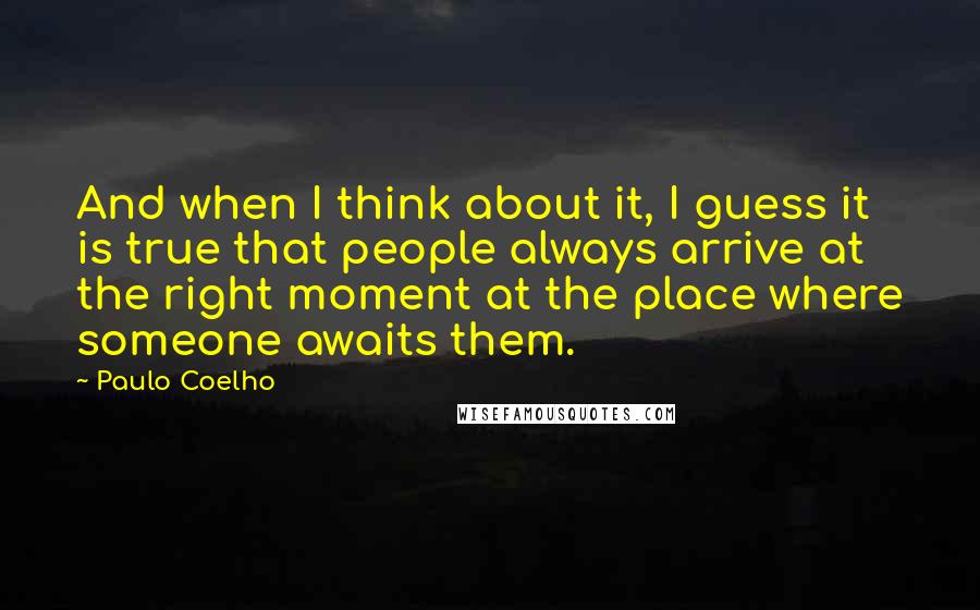 Paulo Coelho Quotes: And when I think about it, I guess it is true that people always arrive at the right moment at the place where someone awaits them.