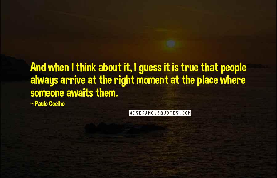 Paulo Coelho Quotes: And when I think about it, I guess it is true that people always arrive at the right moment at the place where someone awaits them.