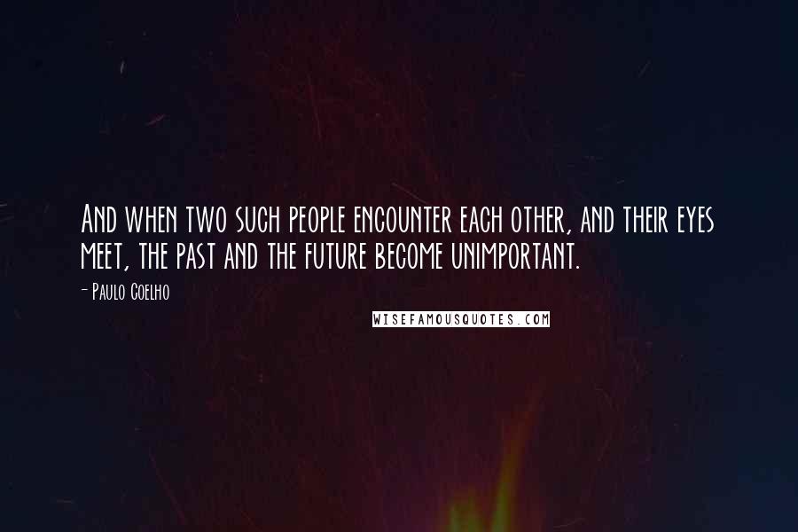 Paulo Coelho Quotes: And when two such people encounter each other, and their eyes meet, the past and the future become unimportant.