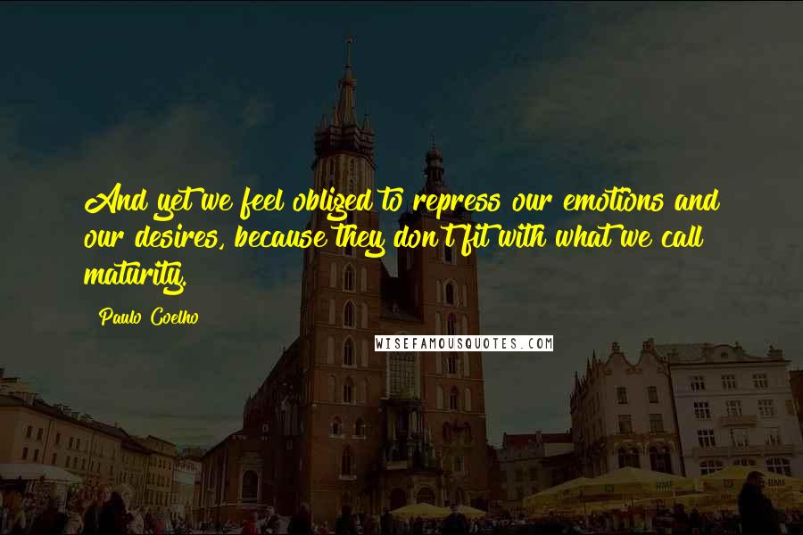 Paulo Coelho Quotes: And yet we feel obliged to repress our emotions and our desires, because they don't fit with what we call maturity.