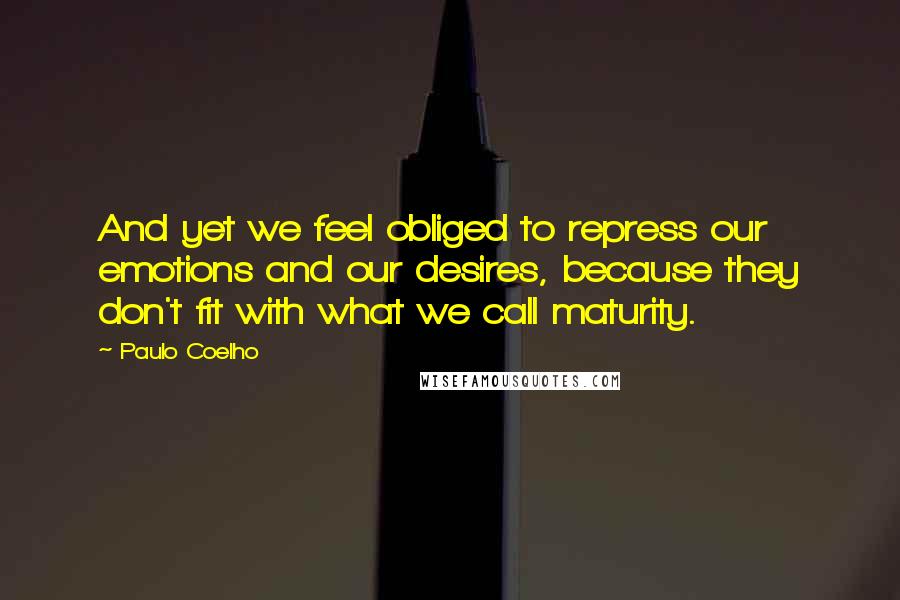 Paulo Coelho Quotes: And yet we feel obliged to repress our emotions and our desires, because they don't fit with what we call maturity.