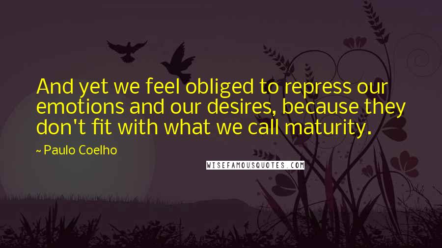 Paulo Coelho Quotes: And yet we feel obliged to repress our emotions and our desires, because they don't fit with what we call maturity.