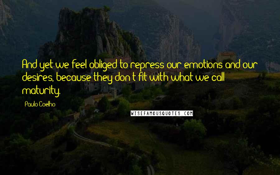 Paulo Coelho Quotes: And yet we feel obliged to repress our emotions and our desires, because they don't fit with what we call maturity.