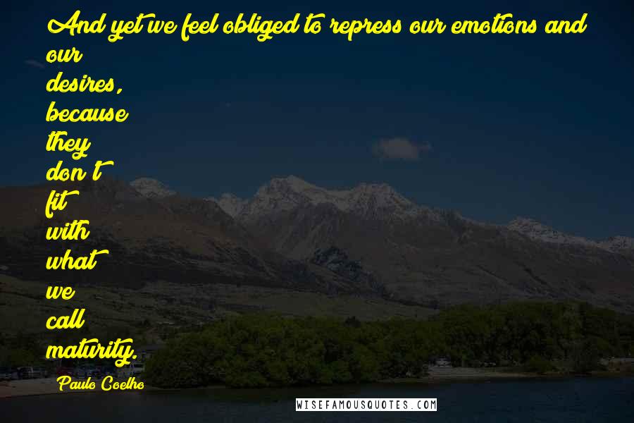 Paulo Coelho Quotes: And yet we feel obliged to repress our emotions and our desires, because they don't fit with what we call maturity.