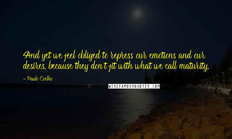 Paulo Coelho Quotes: And yet we feel obliged to repress our emotions and our desires, because they don't fit with what we call maturity.