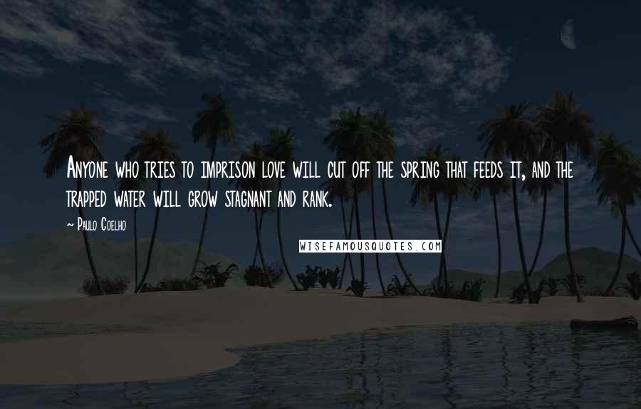 Paulo Coelho Quotes: Anyone who tries to imprison love will cut off the spring that feeds it, and the trapped water will grow stagnant and rank.