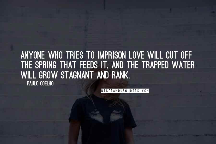 Paulo Coelho Quotes: Anyone who tries to imprison love will cut off the spring that feeds it, and the trapped water will grow stagnant and rank.