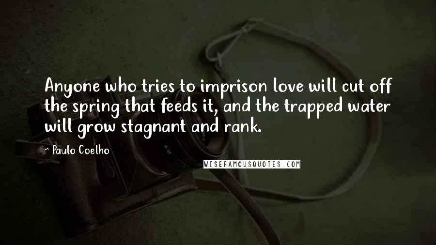 Paulo Coelho Quotes: Anyone who tries to imprison love will cut off the spring that feeds it, and the trapped water will grow stagnant and rank.