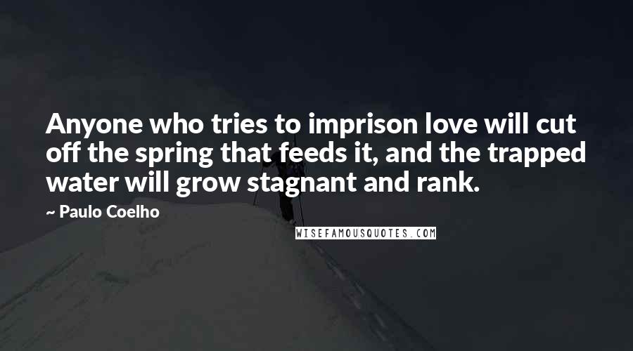 Paulo Coelho Quotes: Anyone who tries to imprison love will cut off the spring that feeds it, and the trapped water will grow stagnant and rank.