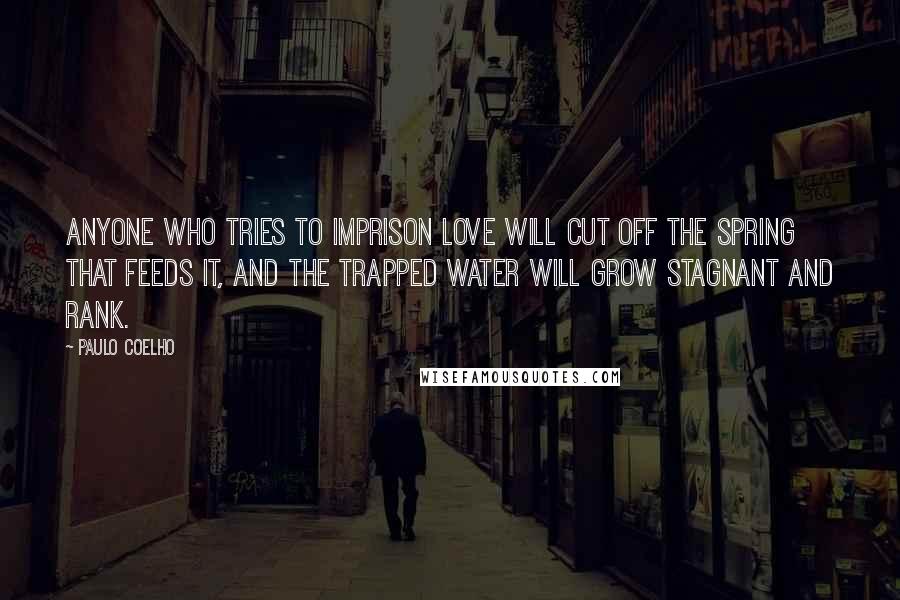 Paulo Coelho Quotes: Anyone who tries to imprison love will cut off the spring that feeds it, and the trapped water will grow stagnant and rank.