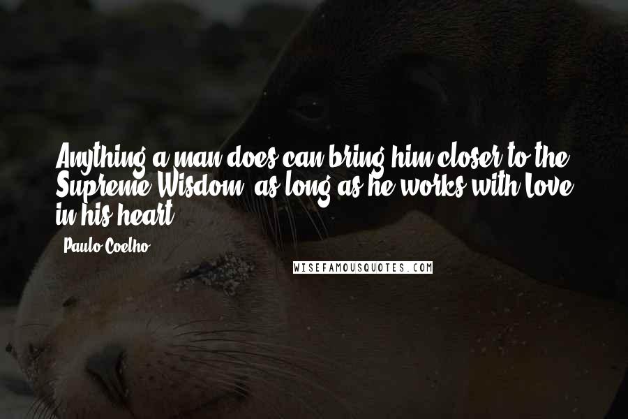 Paulo Coelho Quotes: Anything a man does can bring him closer to the Supreme Wisdom, as long as he works with Love in his heart.