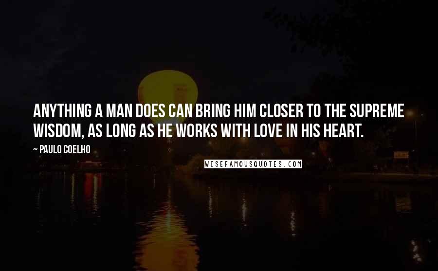 Paulo Coelho Quotes: Anything a man does can bring him closer to the Supreme Wisdom, as long as he works with Love in his heart.