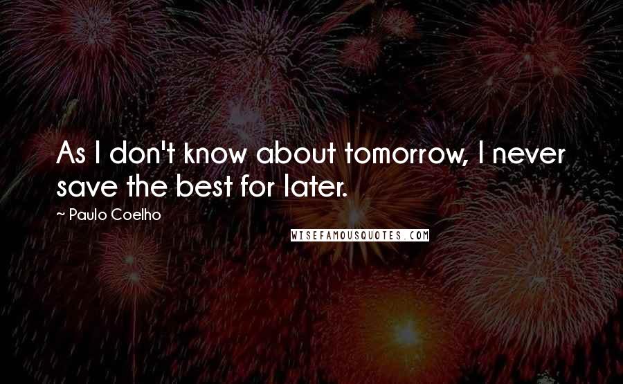 Paulo Coelho Quotes: As I don't know about tomorrow, I never save the best for later.