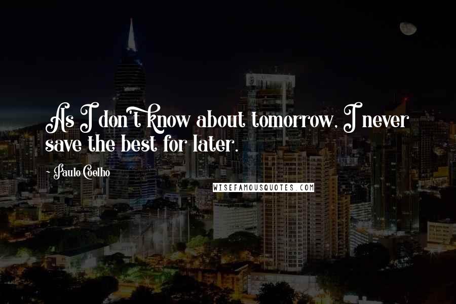 Paulo Coelho Quotes: As I don't know about tomorrow, I never save the best for later.