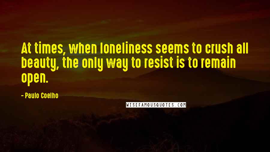 Paulo Coelho Quotes: At times, when loneliness seems to crush all beauty, the only way to resist is to remain open.