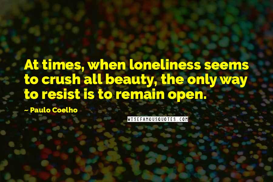 Paulo Coelho Quotes: At times, when loneliness seems to crush all beauty, the only way to resist is to remain open.