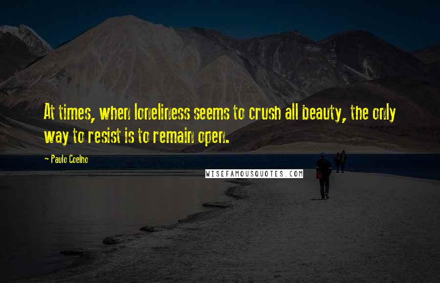 Paulo Coelho Quotes: At times, when loneliness seems to crush all beauty, the only way to resist is to remain open.