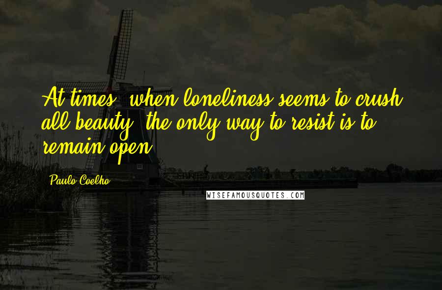 Paulo Coelho Quotes: At times, when loneliness seems to crush all beauty, the only way to resist is to remain open.