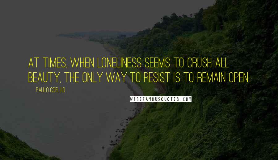 Paulo Coelho Quotes: At times, when loneliness seems to crush all beauty, the only way to resist is to remain open.