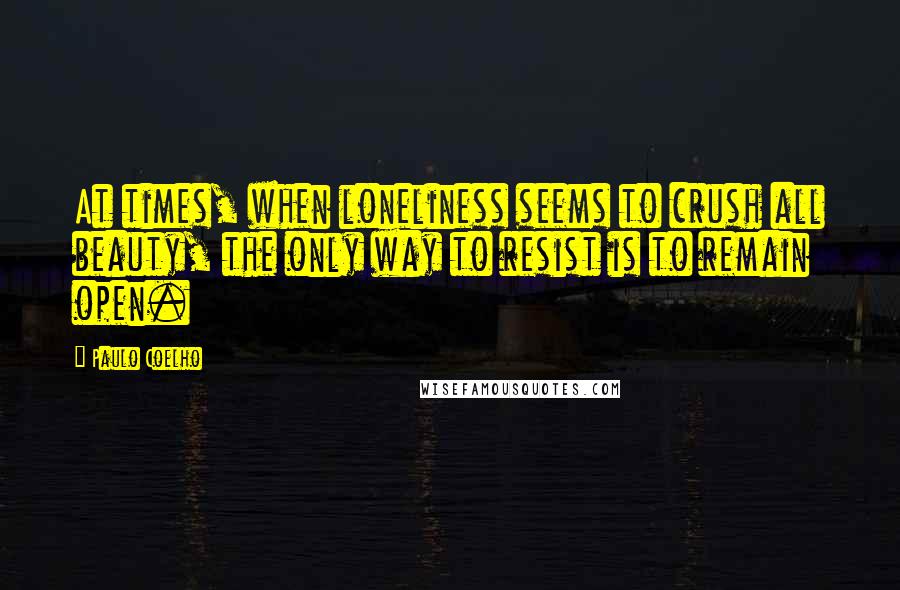 Paulo Coelho Quotes: At times, when loneliness seems to crush all beauty, the only way to resist is to remain open.