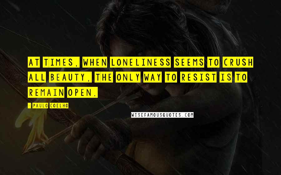 Paulo Coelho Quotes: At times, when loneliness seems to crush all beauty, the only way to resist is to remain open.