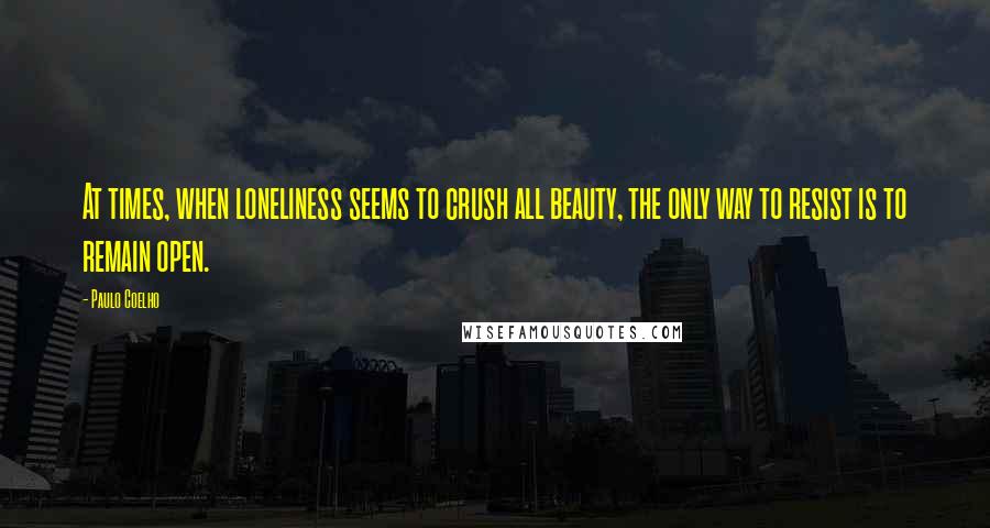 Paulo Coelho Quotes: At times, when loneliness seems to crush all beauty, the only way to resist is to remain open.