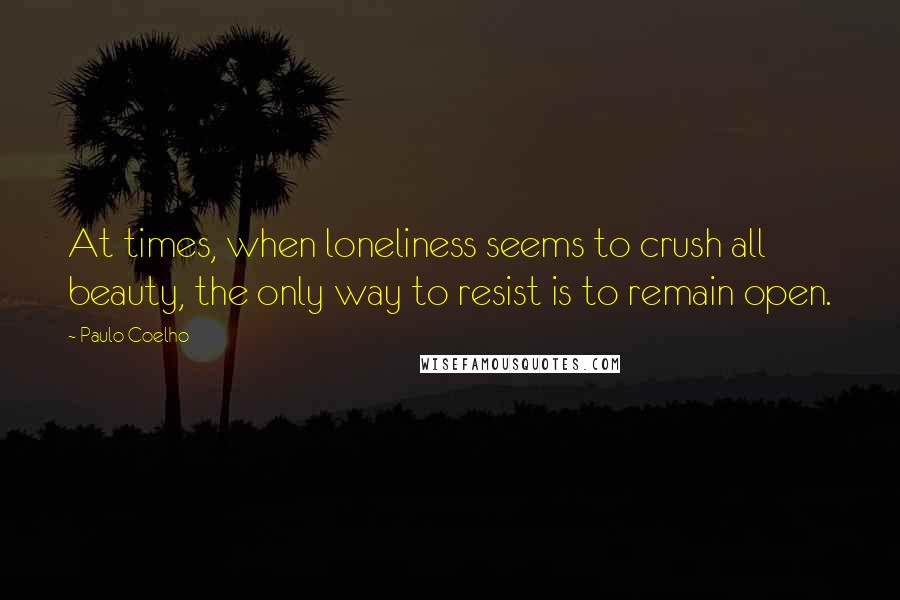 Paulo Coelho Quotes: At times, when loneliness seems to crush all beauty, the only way to resist is to remain open.