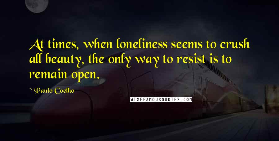 Paulo Coelho Quotes: At times, when loneliness seems to crush all beauty, the only way to resist is to remain open.