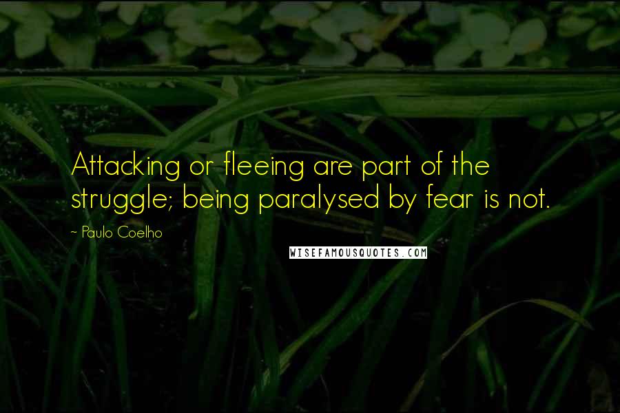 Paulo Coelho Quotes: Attacking or fleeing are part of the struggle; being paralysed by fear is not.