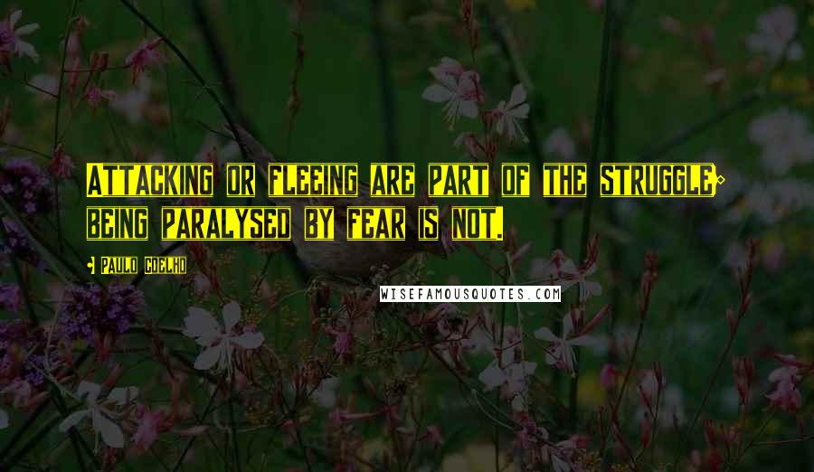 Paulo Coelho Quotes: Attacking or fleeing are part of the struggle; being paralysed by fear is not.