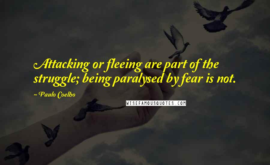 Paulo Coelho Quotes: Attacking or fleeing are part of the struggle; being paralysed by fear is not.