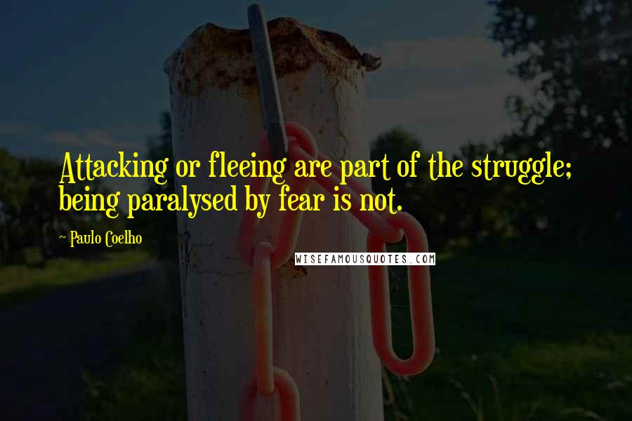 Paulo Coelho Quotes: Attacking or fleeing are part of the struggle; being paralysed by fear is not.