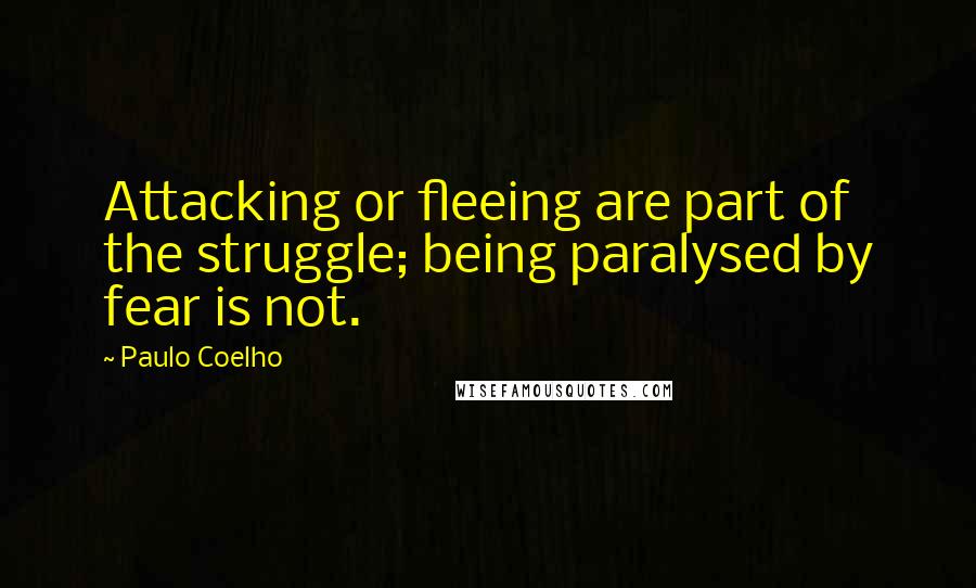 Paulo Coelho Quotes: Attacking or fleeing are part of the struggle; being paralysed by fear is not.