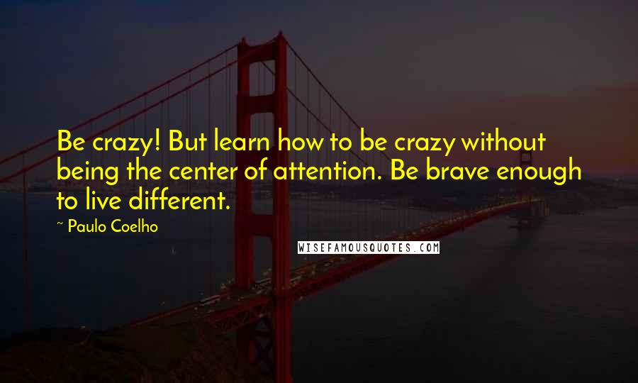 Paulo Coelho Quotes: Be crazy! But learn how to be crazy without being the center of attention. Be brave enough to live different.