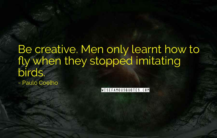 Paulo Coelho Quotes: Be creative. Men only learnt how to fly when they stopped imitating birds.