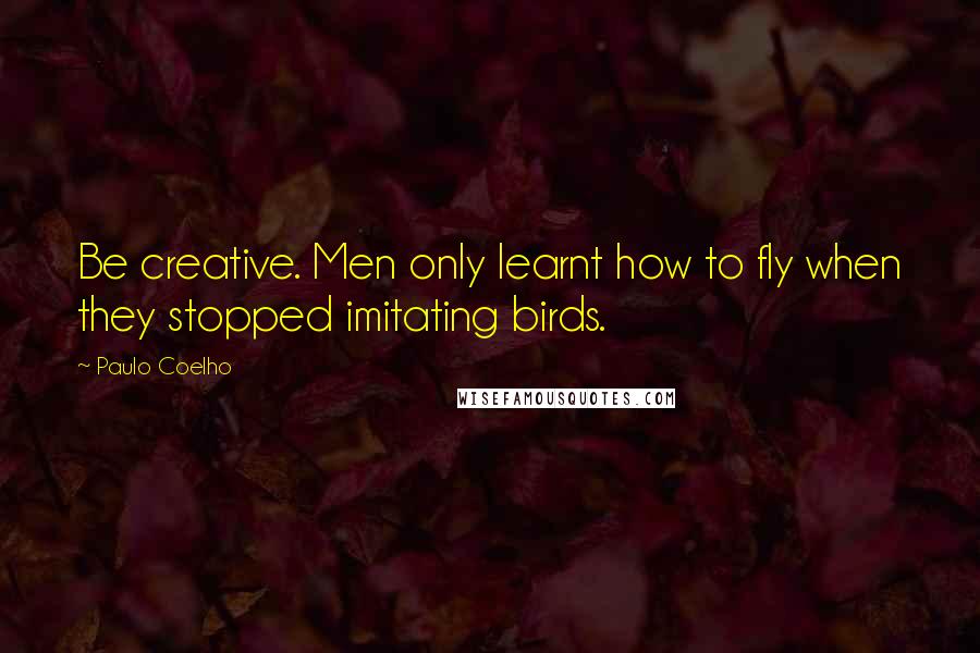 Paulo Coelho Quotes: Be creative. Men only learnt how to fly when they stopped imitating birds.