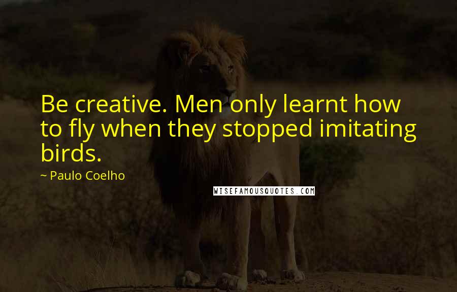 Paulo Coelho Quotes: Be creative. Men only learnt how to fly when they stopped imitating birds.