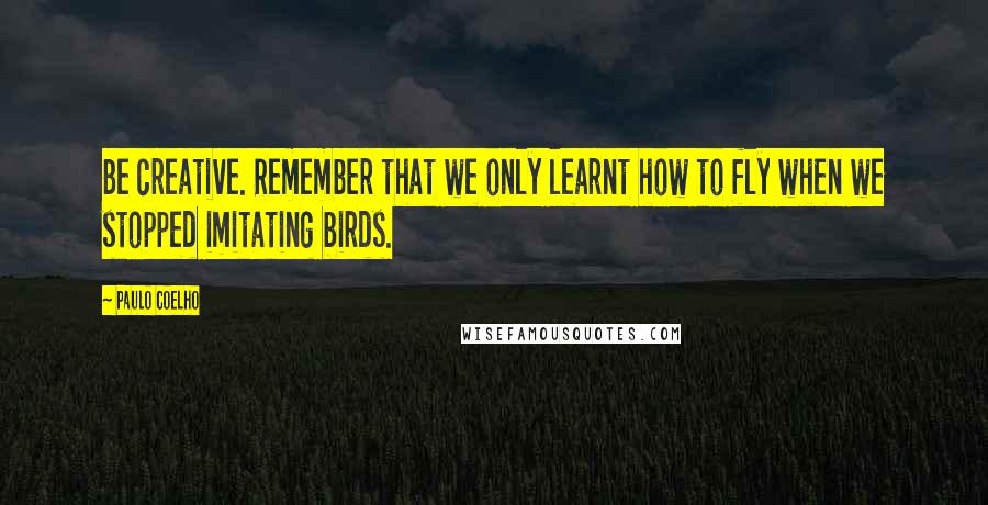 Paulo Coelho Quotes: Be creative. Remember that we only learnt how to fly when we stopped imitating birds.