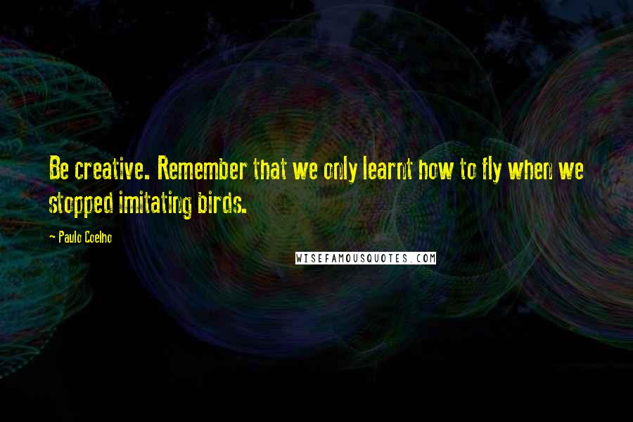 Paulo Coelho Quotes: Be creative. Remember that we only learnt how to fly when we stopped imitating birds.