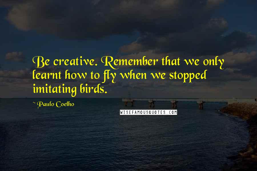 Paulo Coelho Quotes: Be creative. Remember that we only learnt how to fly when we stopped imitating birds.