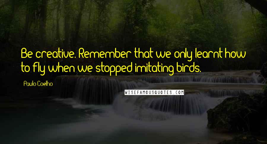 Paulo Coelho Quotes: Be creative. Remember that we only learnt how to fly when we stopped imitating birds.