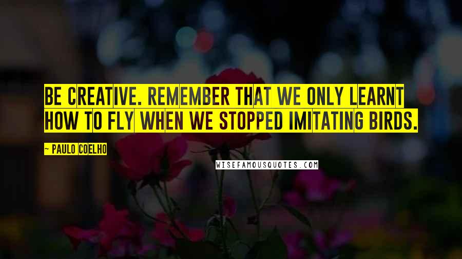 Paulo Coelho Quotes: Be creative. Remember that we only learnt how to fly when we stopped imitating birds.